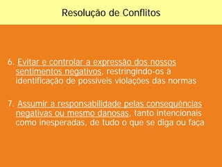 Resolução de Conflitos



6. Evitar e controlar a expressão dos nossos
  sentimentos negativos, restringindo-os à
  identificação de possíveis violações das normas

7. Assumir a responsabilidade pelas consequências
  negativas ou mesmo danosas, tanto intencionais
  como inesperadas, de tudo o que se diga ou faça
 