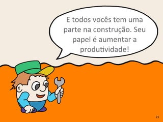 E	
  todos	
  vocês	
  tem	
  uma	
  
parte	
  na	
  construção.	
  Seu	
  
papel	
  é	
  aumentar	
  a	
  
produRvidade!
21
 