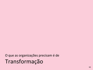 Transformação
O	
  que	
  as	
  organizações	
  precisam	
  é	
  de
64
 