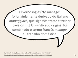 O	
  verbo	
  inglês	
  “to	
  manage”
foi	
  originlamente	
  derivado	
  do	
  italiano	
  
maneggiare,	
  que	
  signiﬁca	
  tratar	
  e	
  treinar	
  
cavalos.	
  […]	
  O	
  signiﬁcado	
  original	
  foi	
  
combinado	
  o	
  termo	
  francês	
  menage,
ou	
  trabalho	
  domésRco.
h4p://cognia.com.au/Links%20and%20Vids/assets/52_Bramble_Bushes_in_a_Thicket.pdf	
  
Cynthia	
  F.	
  Kurtz,	
  David	
  J.	
  Snowden,	
  “Bramble	
  Bushes	
  in	
  a	
  Thicket”
75
 