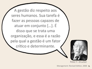 A	
  gestão	
  diz	
  respeito	
  aos	
  
seres	
  humanos.	
  Sua	
  tarefa	
  é	
  
fazer	
  as	
  pessoas	
  capazes	
  de	
  
atuar	
  em	
  conjunto	
  […].	
  É	
  
disso	
  que	
  se	
  trata	
  uma	
  
organização,	
  e	
  essa	
  é	
  a	
  razão	
  
pela	
  qual	
  a	
  gestão	
  é	
  um	
  fator	
  
críRco	
  e	
  determinante.
Management:	
  Revised	
  EdiRon,	
  2008
Peter	
  F.	
  Drucker
76
 
