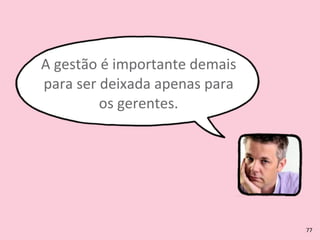 A	
  gestão	
  é	
  importante	
  demais	
  
para	
  ser	
  deixada	
  apenas	
  para	
  
os	
  gerentes.
77
 