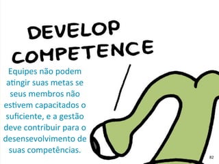 Equipes	
  não	
  podem	
  
aRngir	
  suas	
  metas	
  se	
  
seus	
  membros	
  não	
  
esRvem	
  capacitados	
  o	
  
suﬁciente,	
  e	
  a	
  gestão	
  
deve	
  contribuir	
  para	
  o	
  
desensevolvimento	
  de	
  
suas	
  competências.
82
 