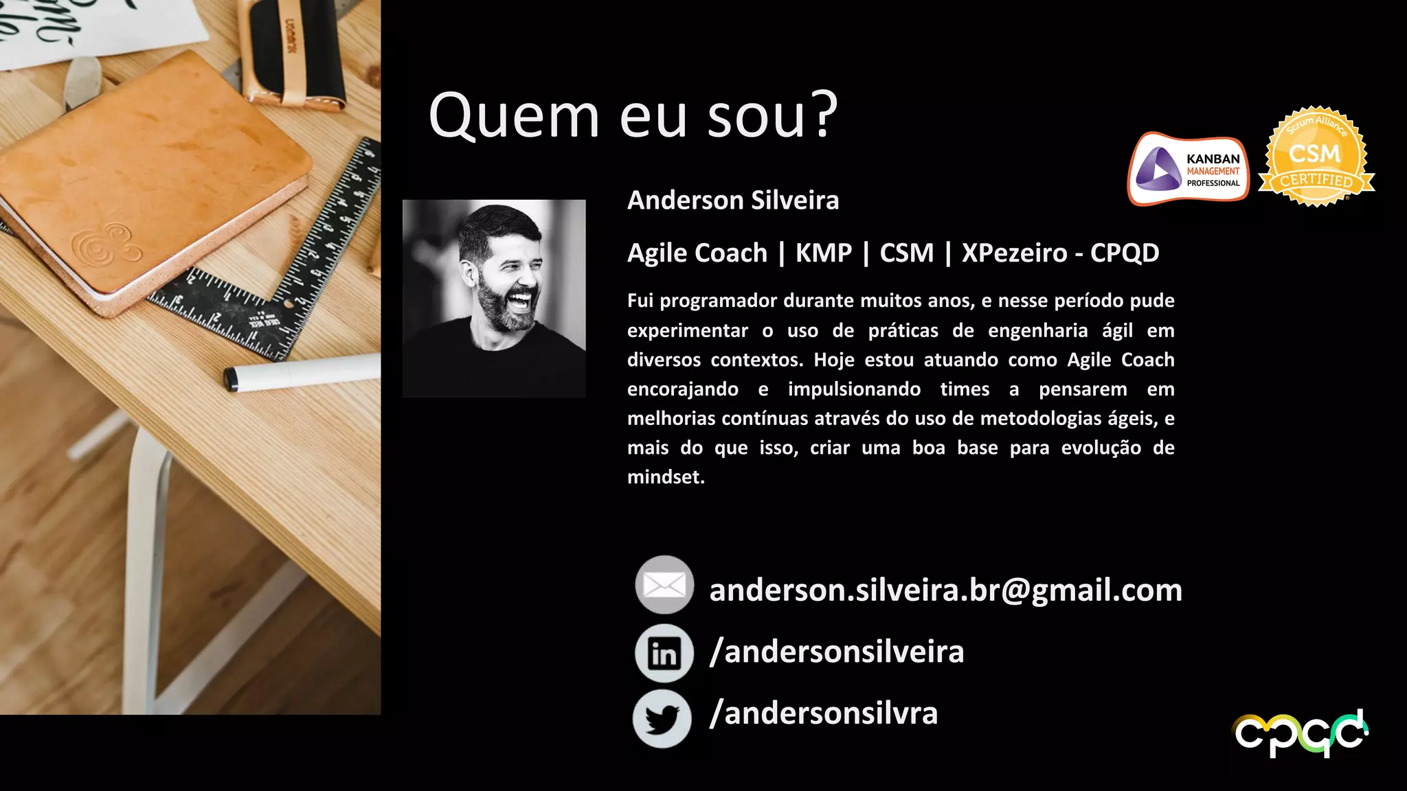 anderson.silveira.br@gmail.com
/andersonsilveira
/andersonsilvra
Quem eu sou?
Anderson Silveira
Agile Coach | KMP | CSM | XPezeiro - CPQD
Fui programador durante muitos anos, e nesse período pude
experimentar o uso de práticas de engenharia ágil em
diversos contextos. Hoje estou atuando como Agile Coach
encorajando e impulsionando times a pensarem em
melhorias contínuas através do uso de metodologias ágeis, e
mais do que isso, criar uma boa base para evolução de
mindset.
 