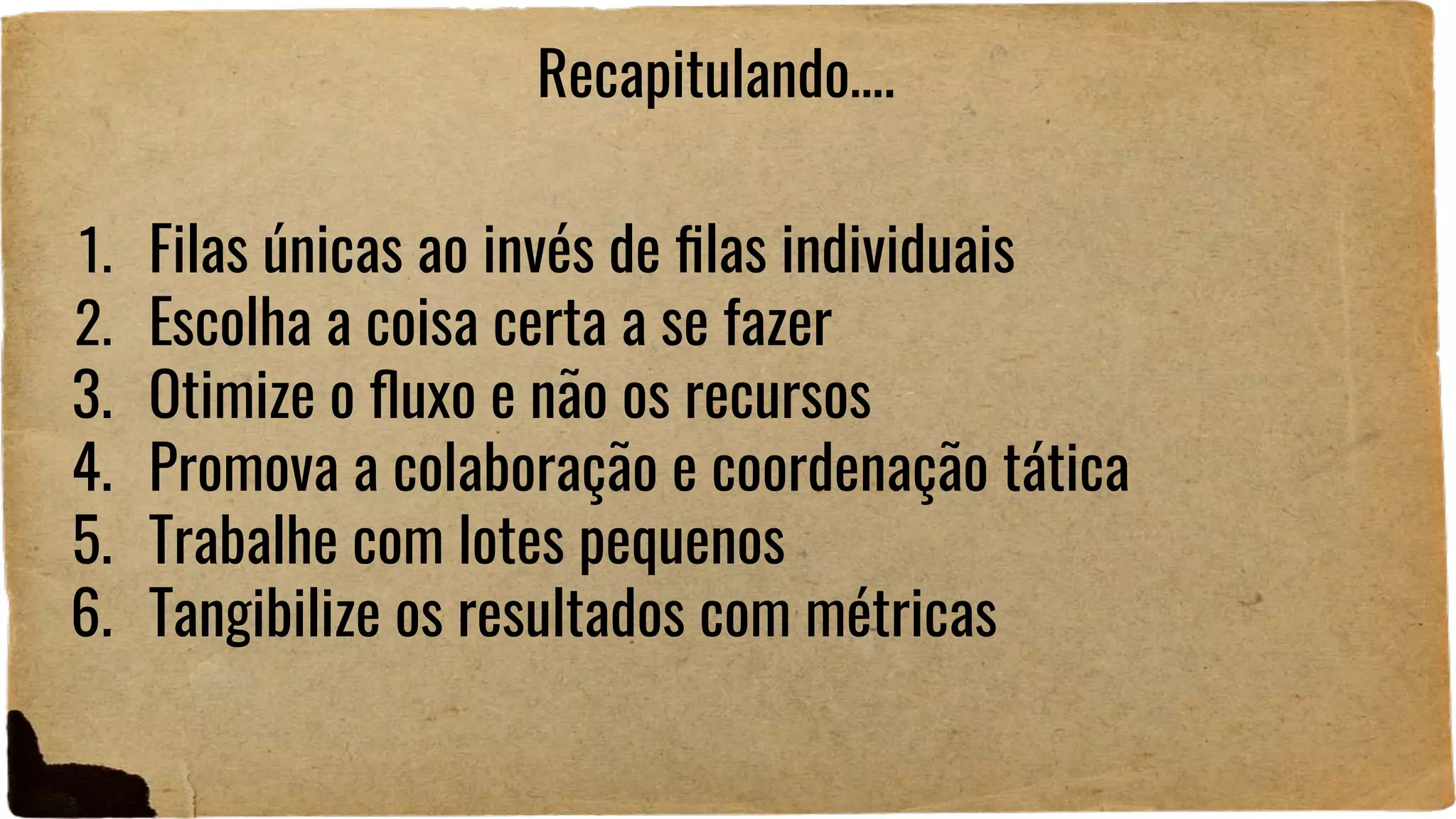 1. Filas únicas ao invés de ﬁlas individuais
2. Escolha a coisa certa a se fazer
3. Otimize o ﬂuxo e não os recursos
4. Promova a colaboração e coordenação tática
5. Trabalhe com lotes pequenos
6. Tangibilize os resultados com métricas
Recapitulando….
 