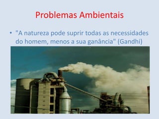 Problemas Ambientais "A natureza pode suprir todas as necessidades do homem, menos a sua ganância" (Gandhi) 