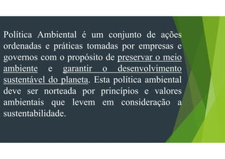 Política Ambiental é um conjunto de ações
ordenadas e práticas tomadas por empresas e
governos com o propósito de preservar o meio
ambiente e garantir o desenvolvimento
sustentável do planeta. Esta política ambiental
deve ser norteada por princípios e valores
ambientais que levem em consideração a
sustentabilidade.
 