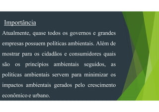 Importância
Atualmente, quase todos os governos e grandes
empresas possuem políticas ambientais. Além de
mostrar para os cidadãos e consumidores quais
são os princípios ambientais seguidos, as
políticas ambientais servem para minimizar os
impactos ambientais gerados pelo crescimento
econômico e urbano.
 