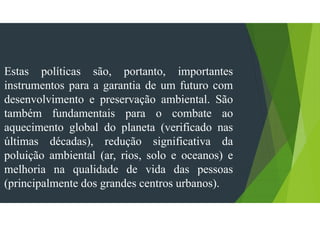 Estas políticas são, portanto, importantes
instrumentos para a garantia de um futuro com
desenvolvimento e preservação ambiental. São
também fundamentais para o combate ao
aquecimento global do planeta (verificado nas
últimas décadas), redução significativa da
poluição ambiental (ar, rios, solo e oceanos) e
melhoria na qualidade de vida das pessoas
(principalmente dos grandes centros urbanos).
 