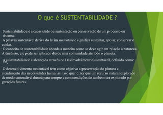 O que é SUSTENTABILIDADE ?
Sustentabilidade é a capacidade de sustentação ou conservação de um processo ou
sistema.
A palavra sustentável deriva do latim sustentare e significa sustentar, apoiar, conservar e
cuidar.
O conceito de sustentabilidade aborda a maneira como se deve agir em relação à natureza.
Alémdisso, ele pode ser aplicado desde uma comunidade até todo o planeta.
A sustentabilidade é alcançada através do Desenvolvimento Sustentável, definido como:
"".
O desenvolvimento sustentável tem como objetivo a preservação do planeta e
atendimento das necessidades humanas. Isso quer dizer que um recurso natural explorado
de modo sustentável durará para sempre e com condições de também ser explorado por
gerações futuras.
 