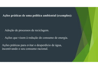 Ações práticas de uma política ambiental (exemplos):
- Adoção de processos de reciclagem.
- Ações que visem à redução do consumo de energia.
Ações práticas para evitar o desperdício de água,
incentivando o seu consumo racional.
 