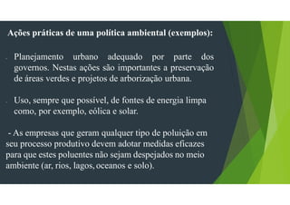 Ações práticas de uma política ambiental (exemplos):
- Planejamento urbano adequado por parte dos
governos. Nestas ações são importantes a preservação
de áreas verdes e projetos de arborização urbana.
- Uso, sempre que possível, de fontes de energia limpa
como, por exemplo, eólica e solar.
- As empresas que geram qualquer tipo de poluição em
seu processo produtivo devem adotar medidas eficazes
para que estes poluentes não sejam despejados no meio
ambiente (ar, rios, lagos, oceanos e solo).
 