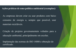 Ações práticas de uma política ambiental (exemplos):
- As empresas devem criar ou usar produtos com baixo
consumo de energia e, sempre que possível, usar
materiais recicláveis.
- Criação de projetos governamentais voltados para a
educação ambiental, principalmente em escolas.
- Implantação das normas do ISO 14000 e obtenção do
certificado.
 