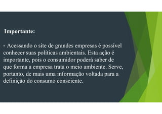 Importante:
- Acessando o site de grandes empresas é possível
conhecer suas políticas ambientais. Esta ação é
importante, pois o consumidor poderá saber de
que forma a empresa trata o meio ambiente. Serve,
portanto, de mais uma informação voltada para a
definição do consumo consciente.
 