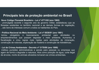 Principais leis de proteção ambiental no Brasil
Novo Código Florestal Brasileiro - Lei nº 4771/65 (ano 1965)
- promulgada durante o segundo ano do governo militar, estabeleceu que as
florestas existentes no território nacional e as demais formas de vegetação,
...são bens de interesse comum a todos os habitantes do País.
- Política Nacional do Meio Ambiente - Lei nº 6938/81 (ano 1981)
tornou obrigatório o licenciamento ambiental para atividades ou
empreendimentos que possam degradar o meio ambiente. Aumentou a
fiscalização e criou regras mais rígidas para atividades de mineração,
construção de rodovias, exploração de madeira e construção de hidrelétricas.
- Lei de Crimes Ambientais - Decreto nº 3179/99 (ano 1999)
instituiu punições administrativas e penais para pessoas ou empresas que
agem de forma a degradar a natureza. Atos como poluição da água, corte ilegal
de árvores, morte de animais silvestres tornaram-se crimes ambientais.
 