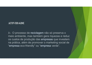 ATIVIDADE
3 - O processo de reciclagem não só preserva o
meio ambiente, mas também gera riquezas e reduz
os custos de produção das empresas que investem
na prática, além de promover o marketing social de
“empresa eco-friendly” ou “empresa verde”.
 