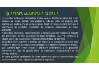 QUESTÕES AMBIENTAIS GLOBAIS
Os grandes problemas ambientais ultrapassam as fronteiras nacionais e são
tratados de forma global, pois afetam a vida de todos no planeta. Isto
explica, em parte, por que os países mais desenvolvidos colocam barreiras à
importação de produtos resultantes de processos prejudiciais ao meio
ambiente.
A atividade industrial, principalmente, é responsável por expressiva parcela
dos problemas globais incidentes no meio ambiente. Você vai conhecer, a
seguir, quais são as ameaças com que a humanidade se defronta.
Entenda melhor, também, o esforço das nações e da sociedade em geral para
reverter o processo acelerado de degradação dos recursos naturais no mundo,
que também tem como causas a explosão demográfica e as precárias
condições de vida de grande parte da população, especialmente as do
terceiro mundo.
Existem questões ambientais de suma importância para a Humanidade, que
se caracterizam como impactos ambientais negativos.
 