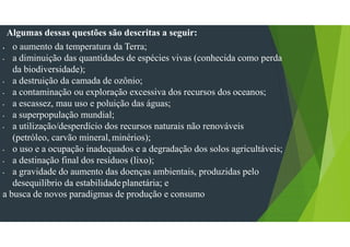Algumas dessas questões são descritas a seguir:
• o aumento da temperatura da Terra;
• a diminuição das quantidades de espécies vivas (conhecida como perda
da biodiversidade);
• a destruição da camada de ozônio;
• a contaminação ou exploração excessiva dos recursos dos oceanos;
• a escassez, mau uso e poluição das águas;
• a superpopulação mundial;
• a utilização/desperdício dos recursos naturais não renováveis
(petróleo, carvão mineral,minérios);
• o uso e a ocupação inadequados e a degradação dos solos agricultáveis;
• a destinação final dos resíduos (lixo);
• a gravidade do aumento das doenças ambientais, produzidas pelo
desequilíbrio da estabilidadeplanetária; e
a busca de novos paradigmas de produção e consumo
 