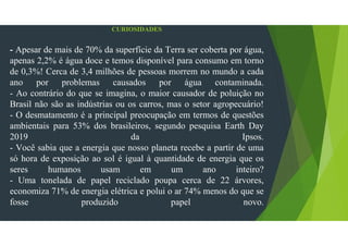 1. CURIOSIDADES
- Apesar de mais de 70% da superfície da Terra ser coberta por água,
apenas 2,2% é água doce e temos disponível para consumo em torno
de 0,3%! Cerca de 3,4 milhões de pessoas morrem no mundo a cada
ano por problemas causados por água contaminada.
- Ao contrário do que se imagina, o maior causador de poluição no
Brasil não são as indústrias ou os carros, mas o setor agropecuário!
- O desmatamento é a principal preocupação em termos de questões
ambientais para 53% dos brasileiros, segundo pesquisa Earth Day
2019 da Ipsos.
- Você sabia que a energia que nosso planeta recebe a partir de uma
só hora de exposição ao sol é igual à quantidade de energia que os
seres humanos usam em um ano inteiro?
- Uma tonelada de papel reciclado poupa cerca de 22 árvores,
economiza 71% de energia elétrica e polui o ar 74% menos do que se
fosse produzido papel novo.
 