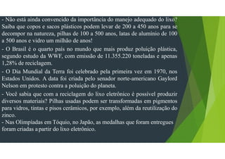 - Não está ainda convencido da importância do manejo adequado do lixo?
Saiba que copos e sacos plásticos podem levar de 200 a 450 anos para se
decompor na natureza, pilhas de 100 a 500 anos, latas de alumínio de 100
a 500 anos e vidro um milhão de anos!
- O Brasil é o quarto país no mundo que mais produz poluição plástica,
segundo estudo da WWF, com emissão de 11.355.220 toneladas e apenas
1,28% de reciclagem.
- O Dia Mundial da Terra foi celebrado pela primeira vez em 1970, nos
Estados Unidos. A data foi criada pelo senador norte-americano Gaylord
Nelson em protesto contra a poluição do planeta.
- Você sabia que com a reciclagem do lixo eletrônico é possível produzir
diversos materiais? Pilhas usadas podem ser transformadas em pigmentos
para vidros, tintas e pisos cerâmicos, por exemplo, além da reutilização do
zinco.
- Nas Olimpíadas em Tóquio, no Japão, as medalhas que foram entregues
foram criadas apartir do lixo eletrônico.
 