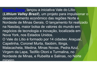 Romeu Zema, lançou a iniciativa Vale do Lítio
(Lithium Valley Brazil), um projeto para impulsionar o
desenvolvimento econômico das regiões Norte e
Nordeste de Minas Gerais. O lançamento foi realizado
na Nasdaq, maior bolsa de valores do mundo em
negócios de tecnologia e inovação, localizada em
Nova York, nos Estados Unidos.
O Vale do Lítio é formado por 14 cidades: Araçuaí,
Capelinha, Coronel Murta, Itaobim, Itinga,
Malacacheta, Medina, Minas Novas, Pedra Azul,
Virgem da Lapa, Teófilo Otoni e Turmalina, no
Nordeste de Minas, e Rubelita e Salinas, no Norte
mineiro.
 