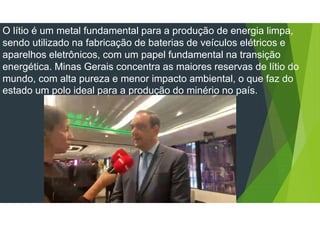 O lítio é um metal fundamental para a produção de energia limpa,
sendo utilizado na fabricação de baterias de veículos elétricos e
aparelhos eletrônicos, com um papel fundamental na transição
energética. Minas Gerais concentra as maiores reservas de lítio do
mundo, com alta pureza e menor impacto ambiental, o que faz do
estado um polo ideal para a produção do minério no país.
 
