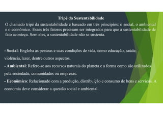 Tripé da Sustentabilidade
O chamado tripé da sustentabilidade é baseado em três princípios: o social, o ambiental
e o econômico. Esses três fatores precisam ser integrados para que a sustentabilidade de
fato aconteça. Sem eles, a sustentabilidade não se sustenta.
- Social: Engloba as pessoas e suas condições de vida, como educação, saúde,
violência,lazer, dentre outros aspectos.
- Ambiental: Refere-se aos recursos naturais do planeta e a forma como são utilizados
pela sociedade, comunidades ou empresas.
- Econômico: Relacionado com a produção, distribuição e consumo de bens e serviços. A
economia deve considerar a questão social e ambiental.
 