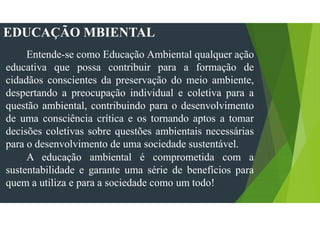 EDUCAÇÃO MBIENTAL
Entende-se como Educação Ambiental qualquer ação
educativa que possa contribuir para a formação de
cidadãos conscientes da preservação do meio ambiente,
despertando a preocupação individual e coletiva para a
questão ambiental, contribuindo para o desenvolvimento
de uma consciência crítica e os tornando aptos a tomar
decisões coletivas sobre questões ambientais necessárias
para o desenvolvimento de uma sociedade sustentável.
A educação ambiental é comprometida com a
sustentabilidade e garante uma série de benefícios para
quem a utiliza e para a sociedade como um todo!
 