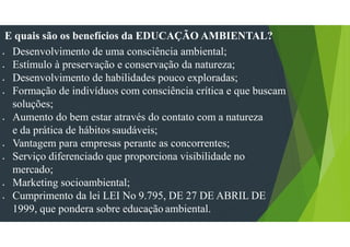 E quais são os benefícios da EDUCAÇÃO AMBIENTAL?
• Desenvolvimento de uma consciência ambiental;
• Estímulo à preservação e conservação da natureza;
• Desenvolvimento de habilidades pouco exploradas;
• Formação de indivíduos com consciência crítica e que buscam
soluções;
• Aumento do bem estar através do contato com a natureza
e da prática de hábitos saudáveis;
• Vantagem para empresas perante as concorrentes;
• Serviço diferenciado que proporciona visibilidade no
mercado;
• Marketing socioambiental;
• Cumprimento da lei LEI No 9.795, DE 27 DE ABRIL DE
1999, que pondera sobre educação ambiental.
 