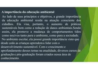 A importância da educação ambiental
Ao lado de seus princípios e objetivos, a grande importância
da educação ambiental reside na atuação consciente dos
cidadãos. Ela visa, portanto, o aumento de práticas
sustentáveis bem como a redução de danos ambientais.Sendo
assim, ela promove a mudança de comportamentos tidos
como nocivos tanto para o ambiente, como para a sociedade.
No ambiente escolar, ela possui grande importância visto que
desde cedo as crianças aprendema lidar com o
desenvolvimento sustentável. Com o crescimento e
aprofundamento desses temas na atualidade, diversos cursos de
graduaçãoe pós-graduação foram criados nessa área de
conhecimento.
 