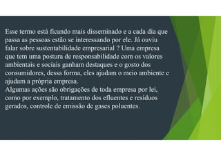 Esse termo está ficando mais disseminado e a cada dia que
passa as pessoas estão se interessando por ele. Já ouviu
falar sobre sustentabilidade empresarial ? Uma empresa
que tem uma postura de responsabilidade com os valores
ambientais e sociais ganham destaques e o gosto dos
consumidores, dessa forma, eles ajudam o meio ambiente e
ajudam a própria empresa.
Algumas ações são obrigações de toda empresa por lei,
como por exemplo, tratamento dos efluentes e resíduos
gerados, controle de emissão de gases poluentes.
 