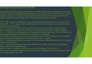 Fatos Importantes para a Educação Ambiental
Os problemas ambientais gerados em decorrência da industrialização geram a indignação da sociedade
civil, que, em busca de qualidade de vida e harmonia com a natureza, desenvolvem estudos e críticas ao
modelo de produção e a consequente degradação ambiental. Alguns fatos importantes em diferentes
décadas contribuíram para o surgimento e fortalecimento da Educação Ambiental.
1950 - 1960 – Poluição atmosférica de origem industrial provocou muitas mortes em Londres e Nova
Iorque.1960 – 1970 – Nesse período, grande parte dos conhecimentos atuais dos sistemas ambientais
do planeta foi desenvolvido.
1972 – Conferência de Estocolmo, discussão do desenvolvimento e ambiente, conceito de eco-
desenvolvimento.1973 – Foi criada, no Brasil, a Secretaria Especial do Meio Ambiente (SEMA).
1975 – A UNESCO, em colaboração com o Programa das Nações Unidas para o Meio Ambiente, criou
o Programa Internacional de Educação Ambiental (PIEA), em Belgrado.
1983 – Brasil, o Decreto n° 88.351/83, que regulamenta a Lei n° 226/87, determinou a necessidade da
inclusão daEducação Ambiental nos currículos escolares de 1° e 2° graus.
1992 – Conferência das Nações Unidas sobre o Meio Ambiente e Desenvolvimento, ECO-92, realizada
no Rio deJaneiro, Brasil.
1997 – Conferência Internacional sobre Meio Ambiente e Sociedade: Educação e Conscientização
Pública para aSustentabilidade, Grécia.
2002 - Em agosto / setembro de 2002 realizou-se em Johanesburgo, África do Sul, o
Encontro da Terra, também denominado Rio+10, que teve a finalidade de avaliar as decisões tomadas
na Conferênciado Rio, em 1992
 