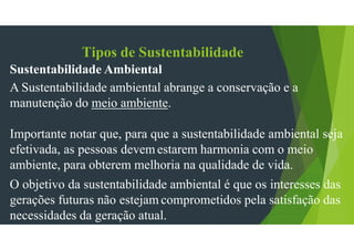 Tipos de Sustentabilidade
Sustentabilidade Ambiental
A Sustentabilidade ambiental abrange a conservação e a
manutenção do meio ambiente.
Importante notar que, para que a sustentabilidade ambiental seja
efetivada, as pessoas devem estarem harmonia com o meio
ambiente, para obterem melhoria na qualidade de vida.
O objetivo da sustentabilidade ambiental é que os interesses das
gerações futuras não estejam comprometidos pela satisfação das
necessidades da geração atual.
 