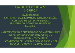 TRABALHO EXTRACLASSE
3 GRUPOS
A
ELABORAÇÃO DE
CARTILHAS/FOLDERS/MANUSCRISTOS/IMPRESSÕES
COM DICAS DE SUSTENTABILIDADES
PRA SEREM COLOCADAS EM PRÁTICA NO
DIA A DIA.
- APRESENTAÇÃO E DISTRIBUIÇÃO DO MATERIAL PARA
OS ALUNOS DO ENSINO MÉDIO(EJA) NA
SEGUNDA-FEIRA – 05/06/2023
- CONFECÇÃO DE 1 CARTAZ COM AS DICAS A SER
FIXADAS NA ESCOLA NA SEXTA 02/06
 