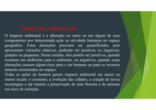 IMPACTOS AMBIENTAIS
O Impacto ambiental é a alteração no meio ou em algum de seus
componentes por determinada ação ou atividade humanas no espaço
geográfico. Estas alterações precisam ser quantificadas, pois
apresentam variações relativas, podendo ser positivas ou negativas,
grandes ou pequenas. Nesse sentido, eles podem ser positivos, quando
resultam em melhorias para o ambiente, ou negativos, quando essas
alterações causam algum risco para o ser humano ou para os recursos
naturais encontrados no espaço.
Todas as ações do homem geram impacto ambiental em maior ou
menor escala: o consumo, a evolução das cidades, a criação de novas
tecnologias e até mesmo a preservação de uma floresta e de animais
em risco de extinção.
 