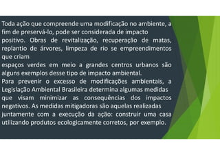 Toda ação que compreende uma modificação no ambiente, a
fim de preservá-lo, pode ser considerada de impacto
positivo. Obras de revitalização, recuperação de matas,
replantio de árvores, limpeza de rio se empreendimentos
que criam
espaços verdes em meio a grandes centros urbanos são
alguns exemplos desse tipo de impacto ambiental.
Para prevenir o excesso de modificações ambientais, a
Legislação Ambiental Brasileira determina algumas medidas
que visam minimizar as consequências dos impactos
negativos. As medidas mitigadoras são aquelas realizadas
juntamente com a execução da ação: construir uma casa
utilizando produtos ecologicamente corretos, por exemplo.
 
