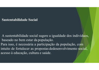 Sustentabilidade Social
A sustentabilidade social sugere a igualdade dos indivíduos,
baseado no bem estar da população.
Para isso, é necessária a participação da população, com
intuito de fortalecer as propostas dedesenvolvimento social,
acesso à educação, cultura e saúde.
 