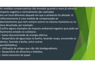 As medidas compensatórias são tomadas quando o meio já sofreu o
impacto negativo e normalmente são realizadas
em um local diferente daquele em que o ambiente foi afetado. O
reflorestamento é uma medida de compensação ao
desmatamento que nem sempre ocorre no mesmo momento ou na
área devastada, por exemplo.
Confira alguns exemplos de impacto ambiental negativo que pode ser
facilmente evitado no cotidiano:
– Gasto descontrolado de energia elétrica;
– Desperdício de água (seja no banho, lavando roupa, escovando os
dentes, fazendo a barba, entre outras
possibilidades);
– Utilização de artigos que não são biodegradáveis;
– Desperdício de alimentos e bebidas;
– Gasto excessivo de papel.
 