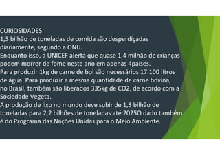 CURIOSIDADES
1,3 bilhão de toneladas de comida são desperdiçadas
diariamente, segundo a ONU.
Enquanto isso, a UNICEF alerta que quase 1,4 milhão de crianças
podem morrer de fome neste ano em apenas 4países.
Para produzir 1kg de carne de boi são necessários 17.100 litros
de água. Para produzir a mesma quantidade de carne bovina,
no Brasil, também são liberados 335kg de CO2, de acordo com a
Sociedade Vegeta.
A produção de lixo no mundo deve subir de 1,3 bilhão de
toneladas para 2,2 bilhões de toneladas até 2025O dado também
é do Programa das Nações Unidas para o Meio Ambiente.
 