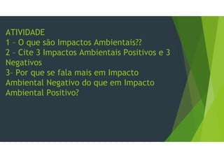 ATIVIDADE
1 – O que são Impactos Ambientais??
2 – Cite 3 Impactos Ambientais Positivos e 3
Negativos
3– Por que se fala mais em Impacto
Ambiental Negativo do que em Impacto
Ambiental Positivo?
 