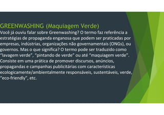GREENWASHING (Maquiagem Verde)
Você já ouviu falar sobre Greenwashing? O termo faz referência a
estratégias de propaganda enganosa que podem ser praticadas por
empresas, indústrias, organizações não governamentais (ONGs), ou
governos. Mas o que significa? O termo pode ser traduzido como
“lavagem verde”, “pintando de verde” ou até “maquiagem verde”.
Consiste em uma prática de promover discursos, anúncios,
propagandas e campanhas publicitárias com características
ecologicamente/ambientalmente responsáveis, sustentáveis, verde,
“eco-friendly”, etc.
 