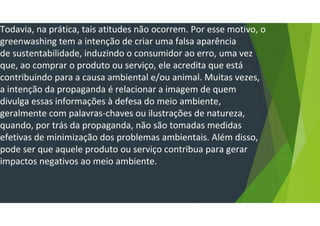 Todavia, na prática, tais atitudes não ocorrem. Por esse motivo, o
greenwashing tem a intenção de criar uma falsa aparência
de sustentabilidade, induzindo o consumidor ao erro, uma vez
que, ao comprar o produto ou serviço, ele acredita que está
contribuindo para a causa ambiental e/ou animal. Muitas vezes,
a intenção da propaganda é relacionar a imagem de quem
divulga essas informações à defesa do meio ambiente,
geralmente com palavras-chaves ou ilustrações de natureza,
quando, por trás da propaganda, não são tomadas medidas
efetivas de minimização dos problemas ambientais. Além disso,
pode ser que aquele produto ou serviço contribua para gerar
impactos negativos ao meio ambiente.
 