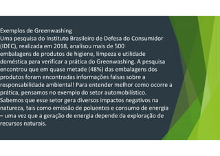 Exemplos de Greenwashing
Uma pesquisa do Instituto Brasileiro de Defesa do Consumidor
(IDEC), realizada em 2018, analisou mais de 500
embalagens de produtos de higiene, limpeza e utilidade
doméstica para verificar a prática do Greenwashing. A pesquisa
encontrou que em quase metade (48%) das embalagens dos
produtos foram encontradas informações falsas sobre a
responsabilidade ambiental! Para entender melhor como ocorre a
prática, pensamos no exemplo do setor automobilístico.
Sabemos que esse setor gera diversos impactos negativos na
natureza, tais como emissão de poluentes e consumo de energia
– uma vez que a geração de energia depende da exploração de
recursos naturais.
 
