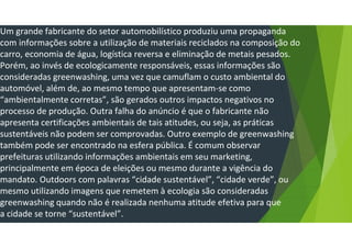 Um grande fabricante do setor automobilístico produziu uma propaganda
com informações sobre a utilização de materiais reciclados na composição do
carro, economia de água, logística reversa e eliminação de metais pesados.
Porém, ao invés de ecologicamente responsáveis, essas informações são
consideradas greenwashing, uma vez que camuflam o custo ambiental do
automóvel, além de, ao mesmo tempo que apresentam-se como
“ambientalmente corretas”, são gerados outros impactos negativos no
processo de produção. Outra falha do anúncio é que o fabricante não
apresenta certificações ambientais de tais atitudes, ou seja, as práticas
sustentáveis não podem ser comprovadas. Outro exemplo de greenwashing
também pode ser encontrado na esfera pública. É comum observar
prefeituras utilizando informações ambientais em seu marketing,
principalmente em época de eleições ou mesmo durante a vigência do
mandato. Outdoors com palavras “cidade sustentável”, “cidade verde”, ou
mesmo utilizando imagens que remetem à ecologia são consideradas
greenwashing quando não é realizada nenhuma atitude efetiva para que
a cidade se torne “sustentável”.
 