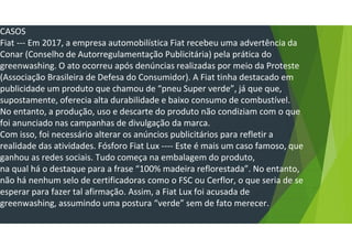 CASOS
Fiat --- Em 2017, a empresa automobilística Fiat recebeu uma advertência da
Conar (Conselho de Autorregulamentação Publicitária) pela prática do
greenwashing. O ato ocorreu após denúncias realizadas por meio da Proteste
(Associação Brasileira de Defesa do Consumidor). A Fiat tinha destacado em
publicidade um produto que chamou de “pneu Super verde”, já que que,
supostamente, oferecia alta durabilidade e baixo consumo de combustível.
No entanto, a produção, uso e descarte do produto não condiziam com o que
foi anunciado nas campanhas de divulgação da marca.
Com isso, foi necessário alterar os anúncios publicitários para refletir a
realidade das atividades. Fósforo Fiat Lux ---- Este é mais um caso famoso, que
ganhou as redes sociais. Tudo começa na embalagem do produto,
na qual há o destaque para a frase “100% madeira reflorestada”. No entanto,
não há nenhum selo de certificadoras como o FSC ou Cerflor, o que seria de se
esperar para fazer tal afirmação. Assim, a Fiat Lux foi acusada de
greenwashing, assumindo uma postura “verde” sem de fato merecer.
 