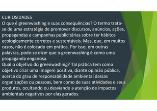 CURIOSIDADES
O que é greenwashing e suas consequências? O termo trata-
se de uma estratégia de promover discursos, anúncios, ações,
propagandas e campanhas publicitárias sobre ter hábitos
ecologicamente corretos e sustentáveis. Mas, que, em muitos
casos, não é colocado em prática. Por isso, em outras
palavras, pode-se dizer que o greenwashing é como uma
propaganda enganosa.
Qual o objetivo do greenwashing? Tal prática tem como
objetivo criar uma imagem positiva, diante opinião pública,
acerca do grau de responsabilidade ambiental dessas
organizações ou pessoas, bem como de suas atividades e seus
produtos, ocultando ou desviando a atenção de impactos
ambientais negativos por elas gerados.
 
