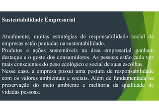 Sustentabilidade Empresarial
Atualmente, muitas estratégias de responsabilidade social de
empresas estão pautadas na sustentabilidade.
Produtos e ações sustentáveis na área empresarial ganham
destaque e o gosto dos consumidores. As pessoas estão cada vez
mais conscientes do peso ecológico e social de suas escolhas.
Nesse caso, a empresa possui uma postura de responsabilidade
com os valores ambientais e sociais. Além de fundamentada na
preservação do meio ambiente e melhoria da qualidade de
vidadas pessoas.
 