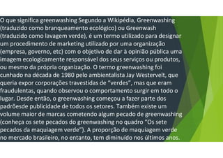 O que significa greenwashing Segundo a Wikipédia, Greenwashing
(traduzido como branqueamento ecológico) ou Greenwash
(traduzido como lavagem verde), é um termo utilizado para designar
um procedimento de marketing utilizado por uma organização
(empresa, governo, etc) com o objetivo de dar à opinião pública uma
imagem ecologicamente responsável dos seus serviços ou produtos,
ou mesmo da própria organização. O termo greenwashing foi
cunhado na década de 1980 pelo ambientalista Jay Westervelt, que
queria expor corporações travestidas de “verdes”, mas que eram
fraudulentas, quando observou o comportamento surgir em todo o
lugar. Desde então, o greenwashing começou a fazer parte dos
padrõesde publicidade de todos os setores. Também existe um
volume maior de marcas cometendo algum pecado de greenwashing
(conheça os sete pecados do greenwashing no quadro “Os sete
pecados da maquiagem verde”). A proporção de maquiagem verde
no mercado brasileiro, no entanto, tem diminuído nos últimos anos.
 