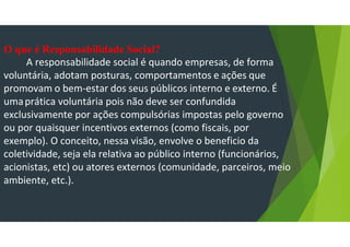 O que é Responsabilidade Social?
A responsabilidade social é quando empresas, de forma
voluntária, adotam posturas, comportamentos e ações que
promovam o bem-estar dos seus públicos interno e externo. É
umaprática voluntária pois não deve ser confundida
exclusivamente por ações compulsórias impostas pelo governo
ou por quaisquer incentivos externos (como fiscais, por
exemplo). O conceito, nessa visão, envolve o beneficio da
coletividade, seja ela relativa ao público interno (funcionários,
acionistas, etc) ou atores externos (comunidade, parceiros, meio
ambiente, etc.).
 