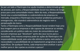 Se por um lado a Filantropia traz ajuda imediata a determinado grupo
de pessoas, por outro, a Responsabilidade Social traz efeitos de longo
prazo para uma comunidade inteira. Além do mais, a Responsabilidade
Social visa a sustentabilidade e a sobrevivência da empresa no
mercado, enquanto a Filantropia visa resolver problemas pontuais e
emergenciais, não visandoà sobrevivência do negócio nem a
perpetuação da marca.
Tanto a Filantropia como a Responsabilidade Social rendem hoje uma
boa imagem para as empresas e são capazes de alavancar as vendas,
considerando um público cada vez maior de consumidores que
buscam empresas que “devolvem” parte dos seus lucros para a
sociedade. Uma mesma empresa pode ter ações de filantropia e de
responsabilidade social, pois uma não elimina a outra, nem exclui a
necessidade e a possibilidade de se implantarem programas e ações
específicos. De qualquer forma, cada empresa deve analisar o que é
melhor para si: dar opeixe ou ensinar a pescar!
 